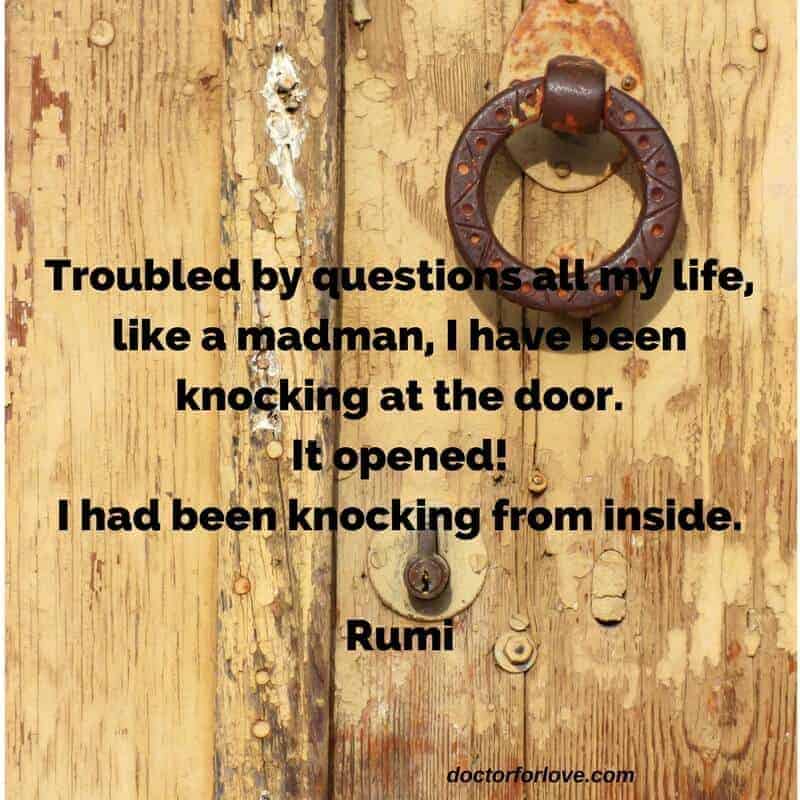 Troubled by questions all my life,like a madman, I have been knocking at the door.It opened!I had been knocking from inside.Rumi